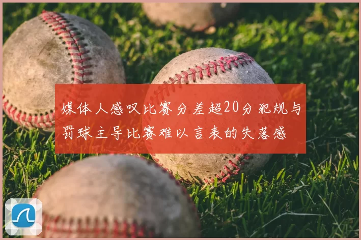 媒体人感叹比赛分差超20分犯规与罚球主导比赛难以言表的失落感
