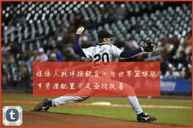 媒体人批评杨毅言论与世界篮球脱节资源配置不足亟待改善