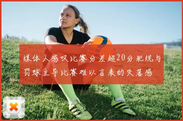 媒体人感叹比赛分差超20分犯规与罚球主导比赛难以言表的失落感