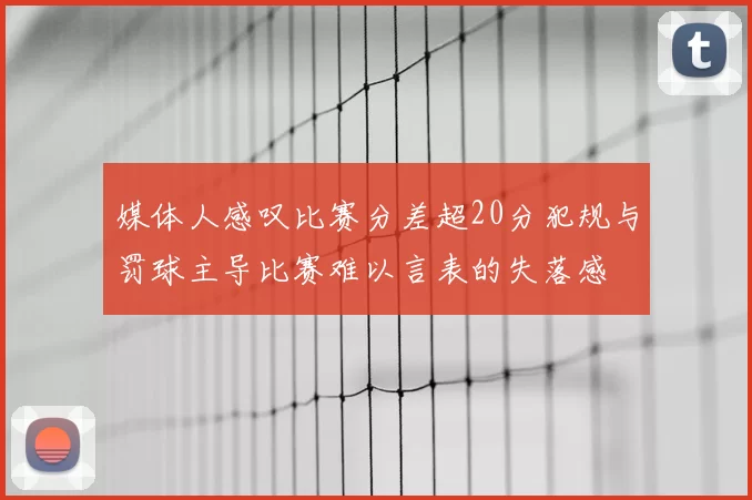 媒体人感叹比赛分差超20分犯规与罚球主导比赛难以言表的失落感