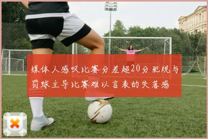 媒体人感叹比赛分差超20分犯规与罚球主导比赛难以言表的失落感