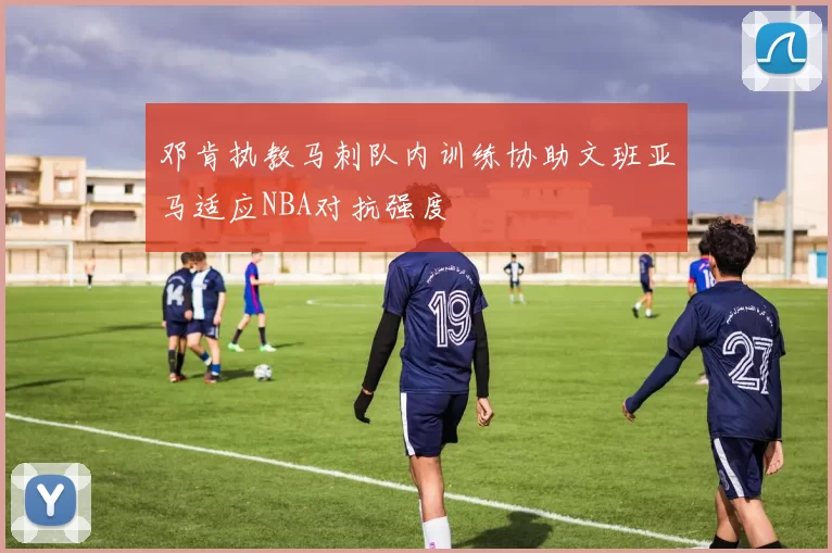 邓肯执教马刺队内训练协助文班亚马适应NBA对抗强度