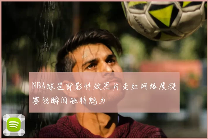 NBA球星背影特效图片走红网络展现赛场瞬间独特魅力