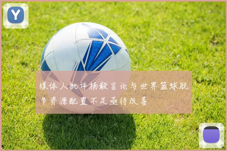 媒体人批评杨毅言论与世界篮球脱节资源配置不足亟待改善