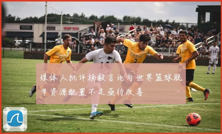 媒体人批评杨毅言论与世界篮球脱节资源配置不足亟待改善