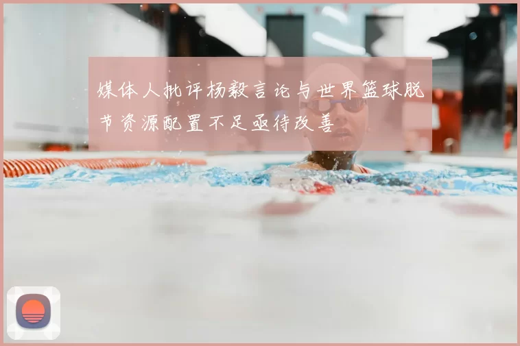 媒体人批评杨毅言论与世界篮球脱节资源配置不足亟待改善
