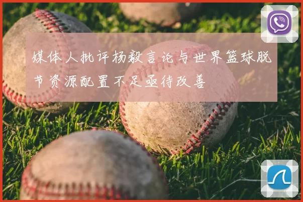 媒体人批评杨毅言论与世界篮球脱节资源配置不足亟待改善
