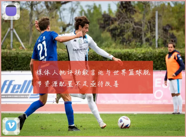 媒体人批评杨毅言论与世界篮球脱节资源配置不足亟待改善