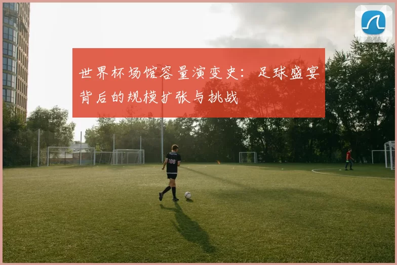 世界杯场馆容量演变史:足球盛宴背后的规模扩张与挑战