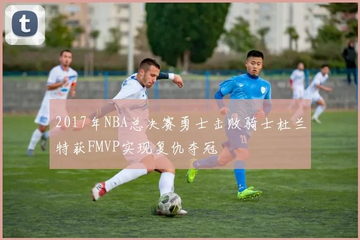2017年NBA总决赛勇士击败骑士杜兰特获FMVP实现复仇夺冠