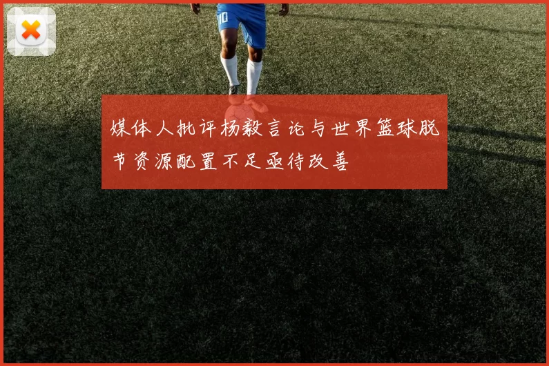 媒体人批评杨毅言论与世界篮球脱节资源配置不足亟待改善