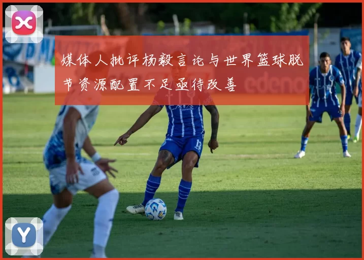 媒体人批评杨毅言论与世界篮球脱节资源配置不足亟待改善