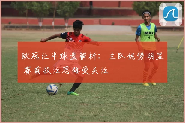 欧冠让半球盘解析:主队优势明显 赛前投注思路受关注