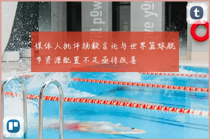 媒体人批评杨毅言论与世界篮球脱节资源配置不足亟待改善