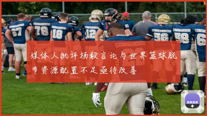 媒体人批评杨毅言论与世界篮球脱节资源配置不足亟待改善