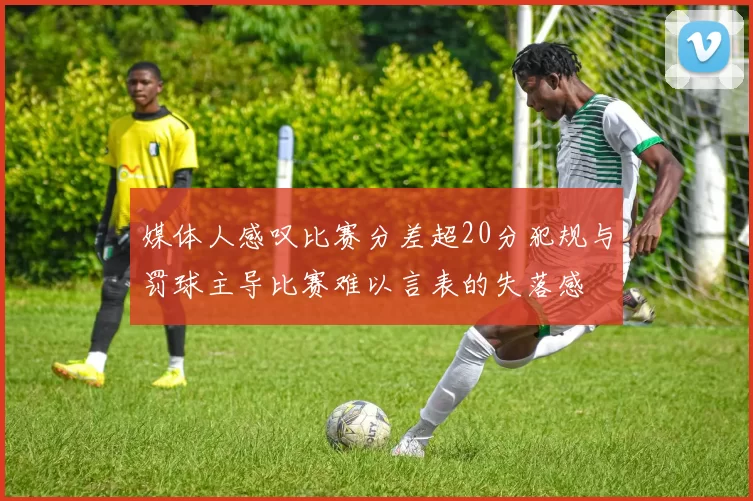 媒体人感叹比赛分差超20分犯规与罚球主导比赛难以言表的失落感
