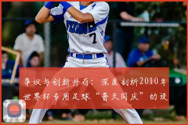 争议与创新并存：深度剖析2010年世界杯专用足球“普天同庆”的设计哲学