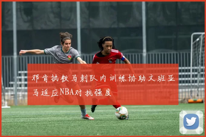 邓肯执教马刺队内训练协助文班亚马适应NBA对抗强度