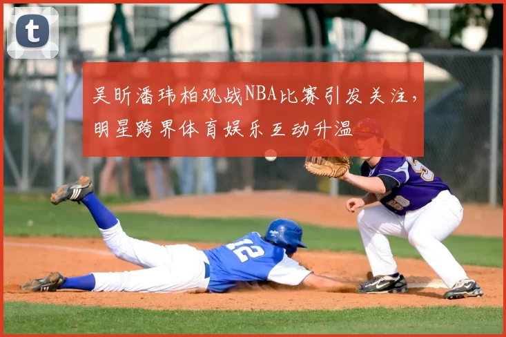 吴昕潘玮柏观战NBA比赛引发关注，明星跨界体育娱乐互动升温