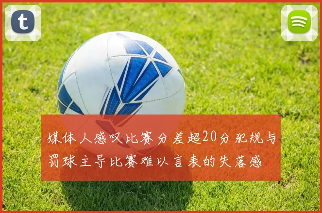 媒体人感叹比赛分差超20分犯规与罚球主导比赛难以言表的失落感
