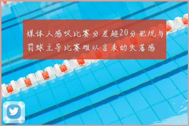 媒体人感叹比赛分差超20分犯规与罚球主导比赛难以言表的失落感
