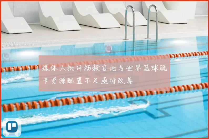 媒体人批评杨毅言论与世界篮球脱节资源配置不足亟待改善