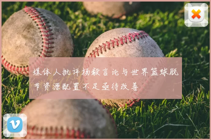 媒体人批评杨毅言论与世界篮球脱节资源配置不足亟待改善