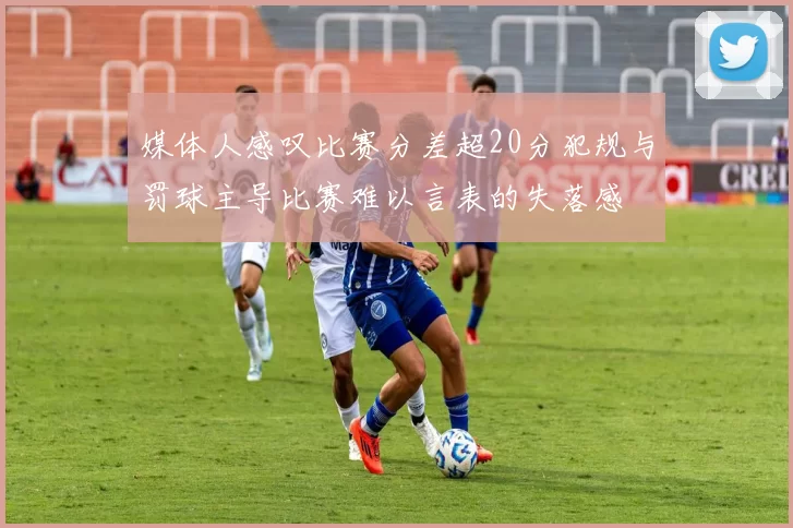 媒体人感叹比赛分差超20分犯规与罚球主导比赛难以言表的失落感