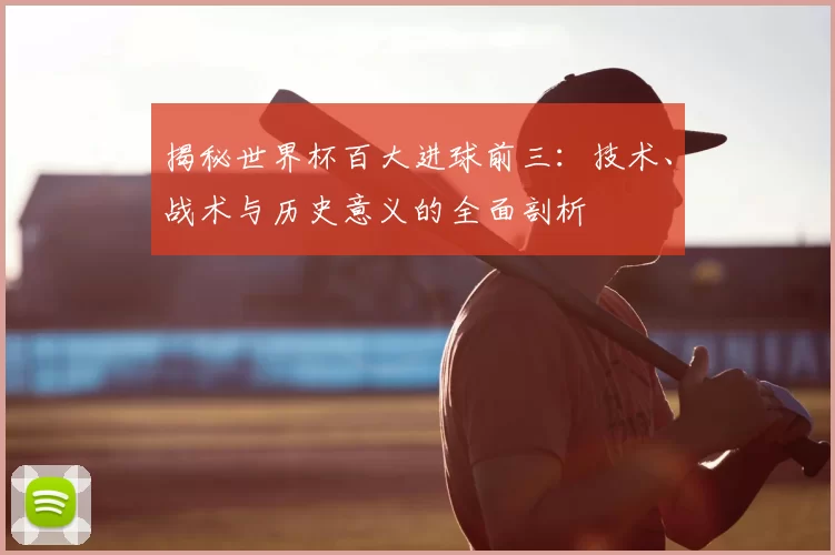 揭秘世界杯百大进球前三：技术、战术与历史意义的全面剖析