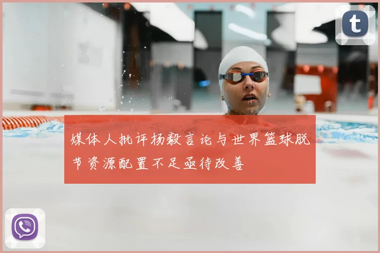 媒体人批评杨毅言论与世界篮球脱节资源配置不足亟待改善