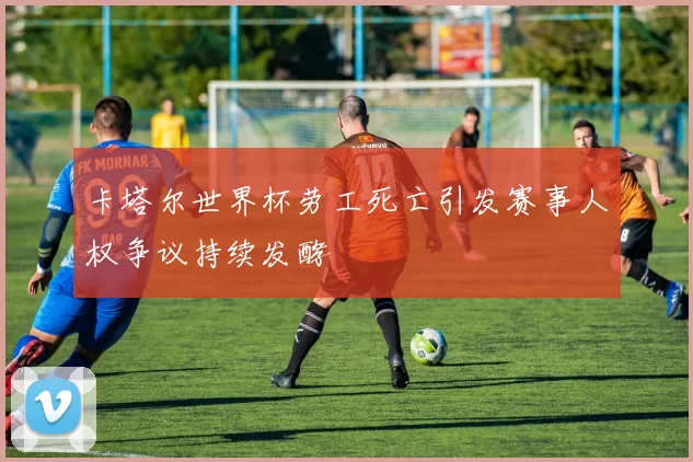 卡塔尔世界杯劳工死亡引发赛事人权争议持续发酵