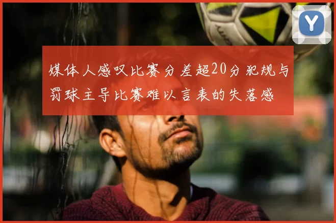 媒体人感叹比赛分差超20分犯规与罚球主导比赛难以言表的失落感