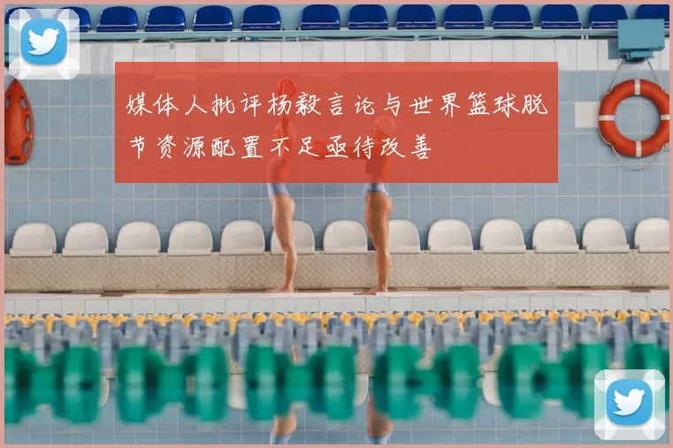 媒体人批评杨毅言论与世界篮球脱节资源配置不足亟待改善