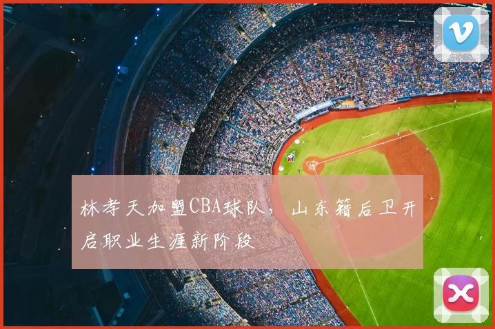 林孝天加盟CBA球队，山东籍后卫开启职业生涯新阶段