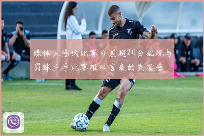 媒体人感叹比赛分差超20分犯规与罚球主导比赛难以言表的失落感