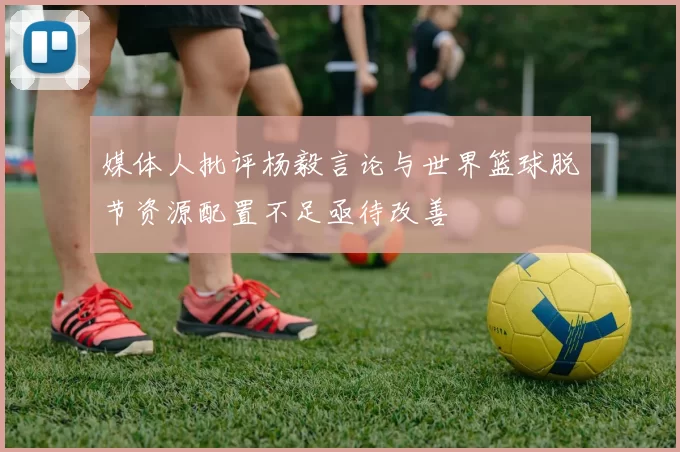 媒体人批评杨毅言论与世界篮球脱节资源配置不足亟待改善
