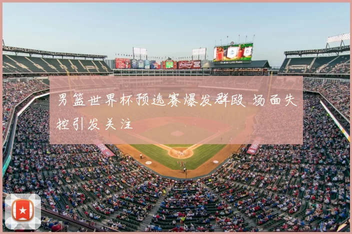 男篮世界杯预选赛爆发群殴 场面失控引发关注
