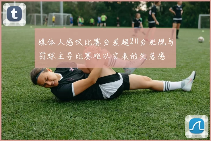 媒体人感叹比赛分差超20分犯规与罚球主导比赛难以言表的失落感