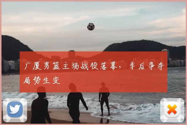广厦男篮主场战役落幕，季后争夺局势生变