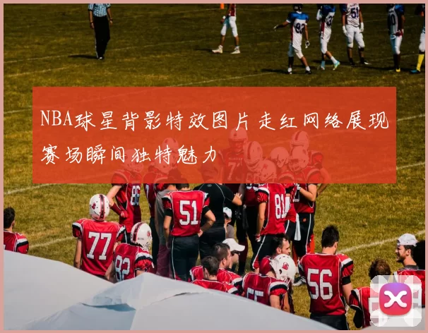 NBA球星背影特效图片走红网络展现赛场瞬间独特魅力