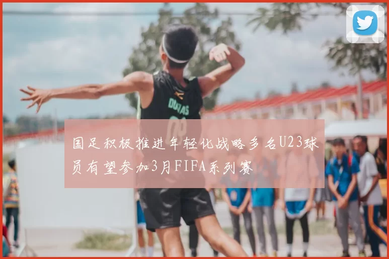 国足积极推进年轻化战略多名U23球员有望参加3月FIFA系列赛