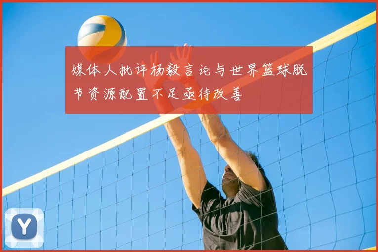 媒体人批评杨毅言论与世界篮球脱节资源配置不足亟待改善