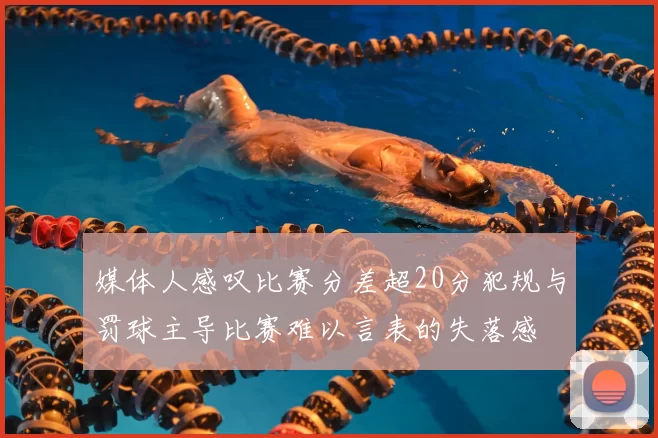 媒体人感叹比赛分差超20分犯规与罚球主导比赛难以言表的失落感