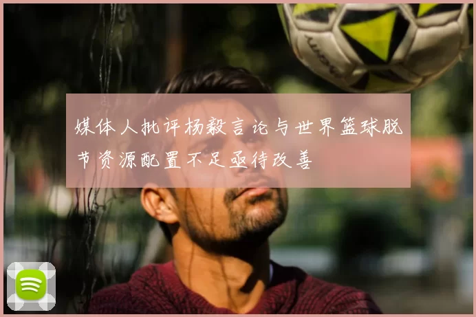 媒体人批评杨毅言论与世界篮球脱节资源配置不足亟待改善
