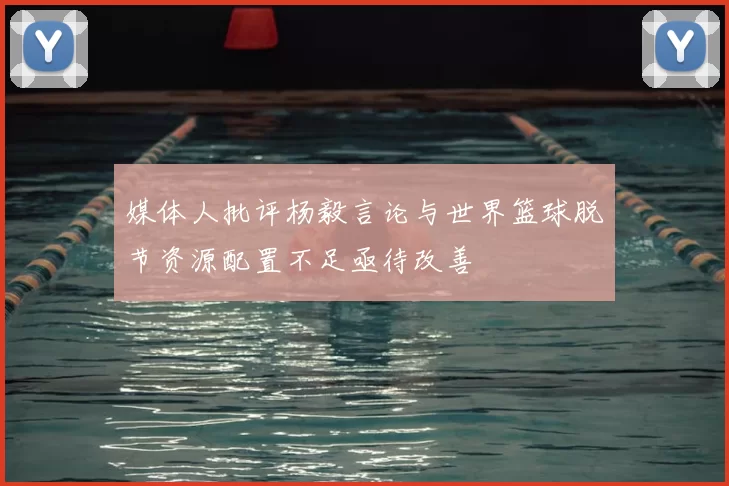 媒体人批评杨毅言论与世界篮球脱节资源配置不足亟待改善
