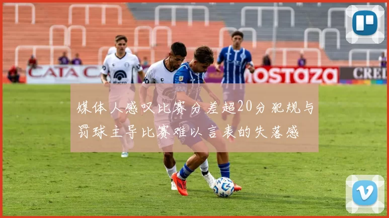 媒体人感叹比赛分差超20分犯规与罚球主导比赛难以言表的失落感