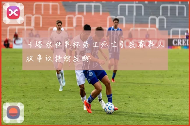 卡塔尔世界杯劳工死亡引发赛事人权争议持续发酵