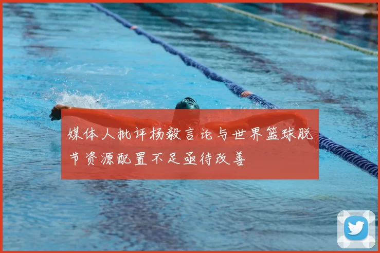 媒体人批评杨毅言论与世界篮球脱节资源配置不足亟待改善