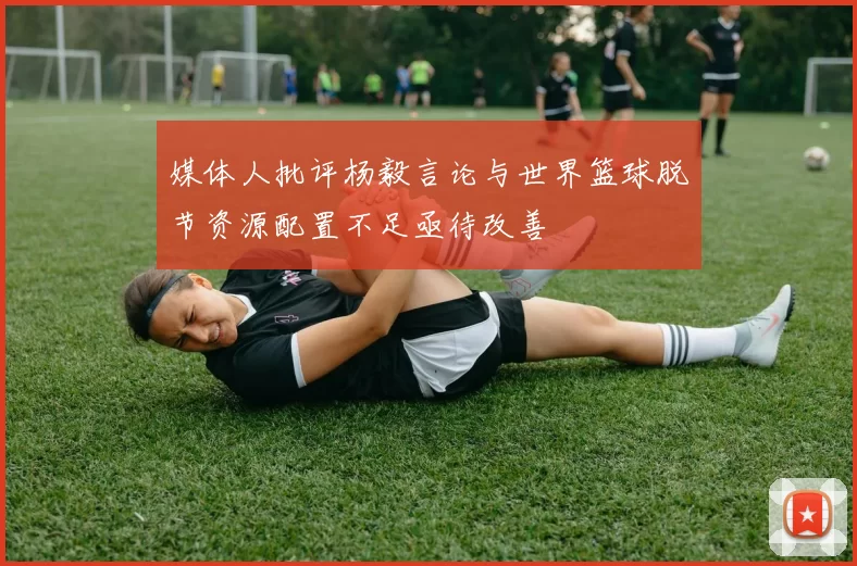媒体人批评杨毅言论与世界篮球脱节资源配置不足亟待改善