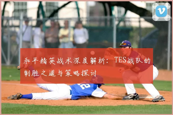 和平精英战术深度解析：TES战队的制胜之道与策略探讨